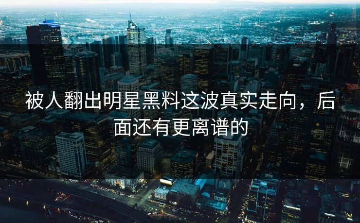 被人翻出明星黑料这波真实走向，后面还有更离谱的