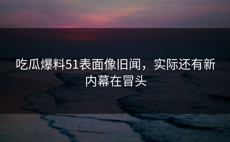 吃瓜爆料51表面像旧闻,实际还有新内幕在冒头