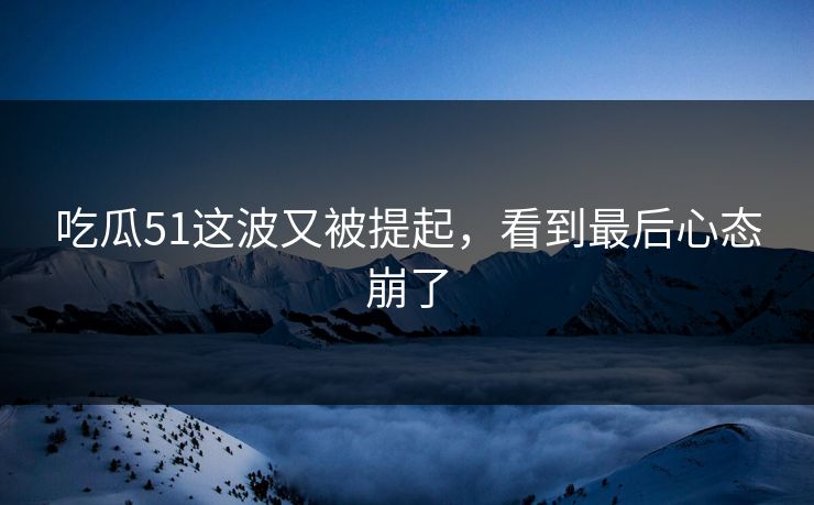 吃瓜51这波又被提起，看到最后心态崩了
