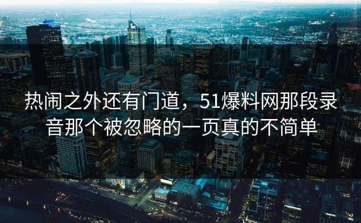 热闹之外还有门道，51爆料网那段录音那个被忽略的一页真的不简单