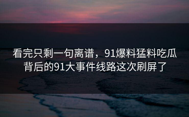 看完只剩一句离谱，91爆料猛料吃瓜背后的91大事件线路这次刷屏了
