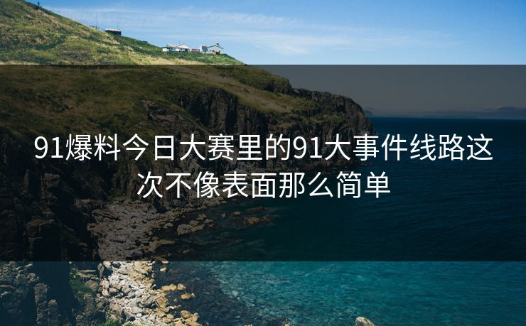91爆料今日大赛里的91大事件线路这次不像表面那么简单