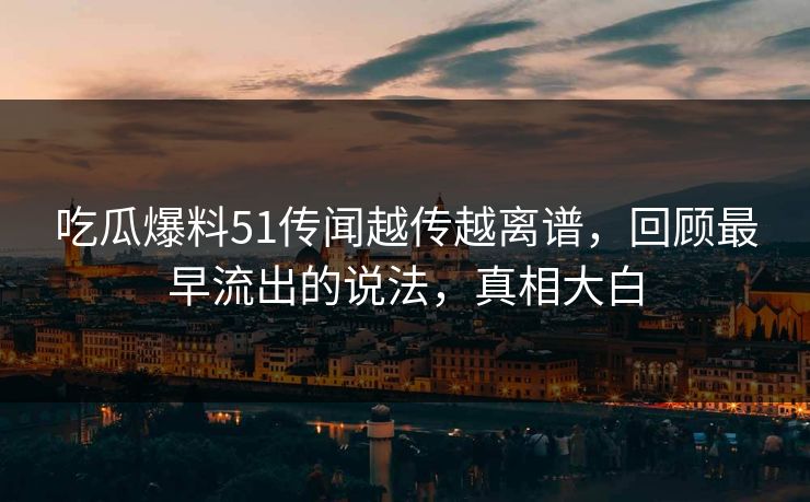 吃瓜爆料51传闻越传越离谱，回顾最早流出的说法，真相大白