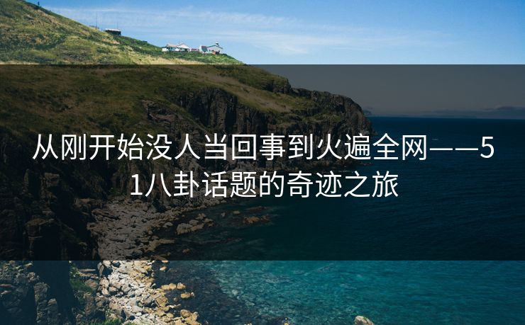 从刚开始没人当回事到火遍全网——51八卦话题的奇迹之旅