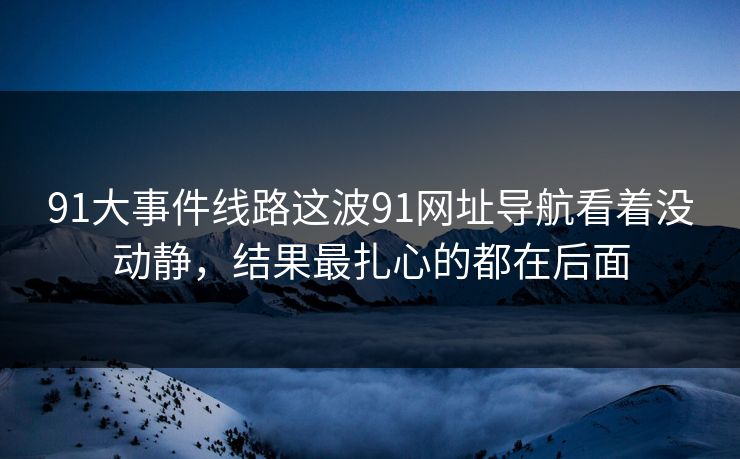 91大事件线路这波91网址导航看着没动静，结果最扎心的都在后面