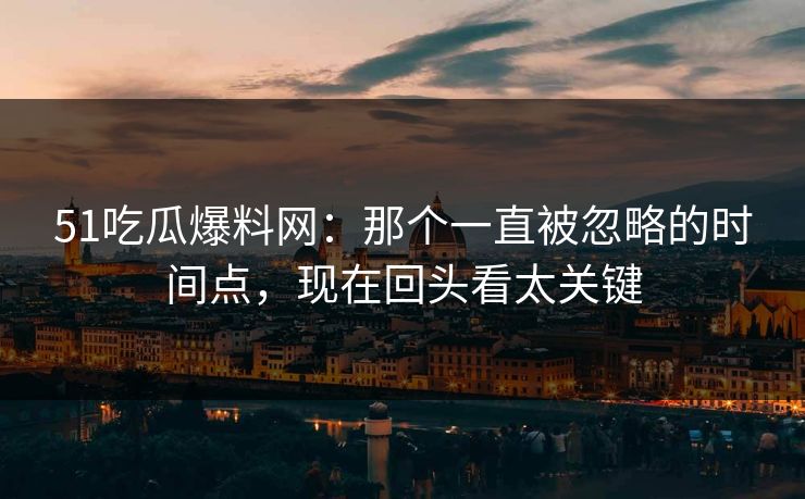 51吃瓜爆料网：那个一直被忽略的时间点，现在回头看太关键