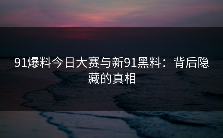 91爆料今日大赛与新91黑料：背后隐藏的真相