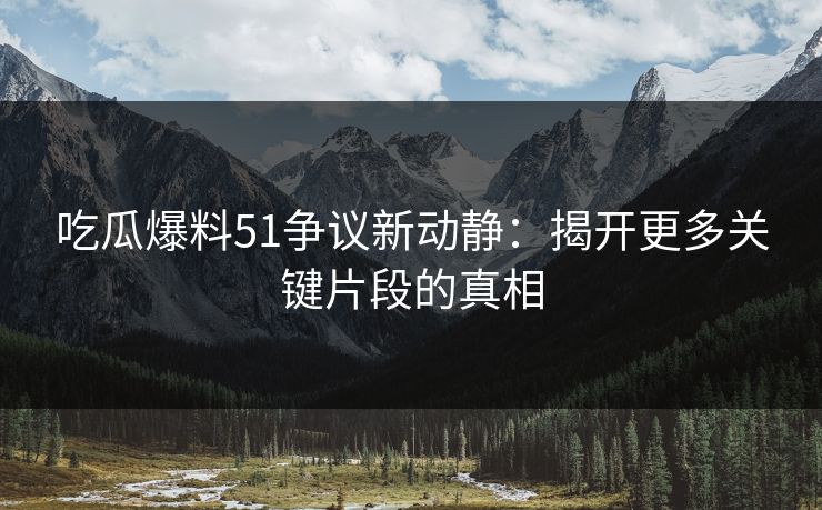吃瓜爆料51争议新动静：揭开更多关键片段的真相