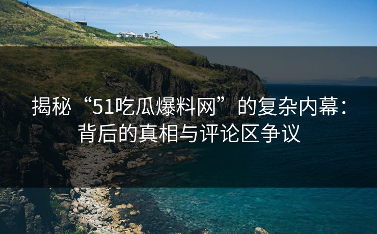 揭秘“51吃瓜爆料网”的复杂内幕：背后的真相与评论区争议