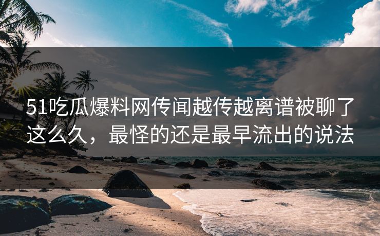 51吃瓜爆料网传闻越传越离谱被聊了这么久，最怪的还是最早流出的说法
