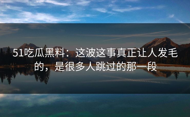 51吃瓜黑料：这波这事真正让人发毛的，是很多人跳过的那一段
