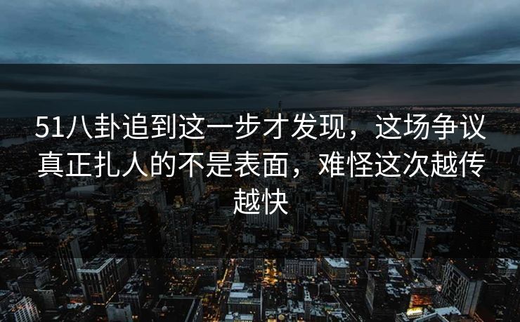 51八卦追到这一步才发现,这场争议真正扎人的不是表面,难怪这次越传越快