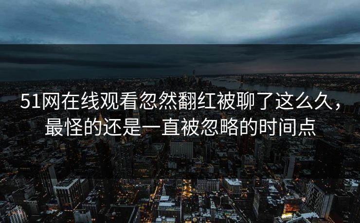 51网在线观看忽然翻红被聊了这么久，最怪的还是一直被忽略的时间点