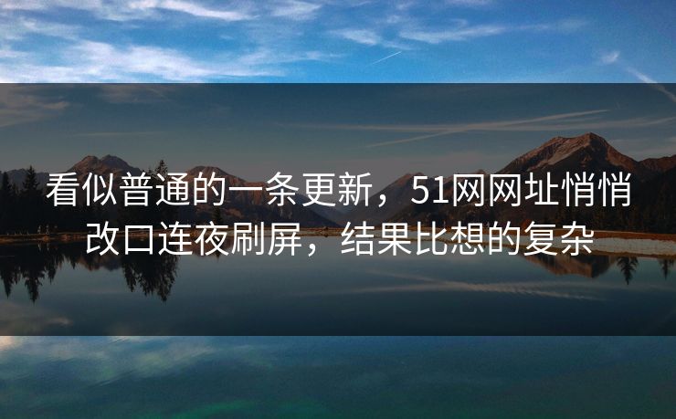 看似普通的一条更新，51网网址悄悄改口连夜刷屏，结果比想的复杂