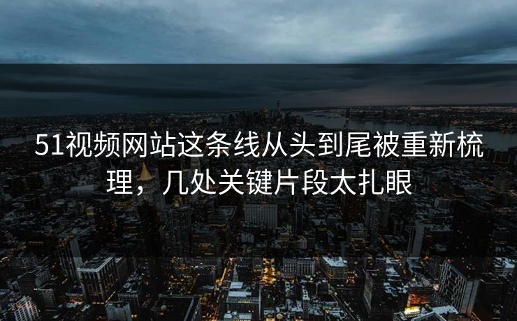 51视频网站这条线从头到尾被重新梳理，几处关键片段太扎眼