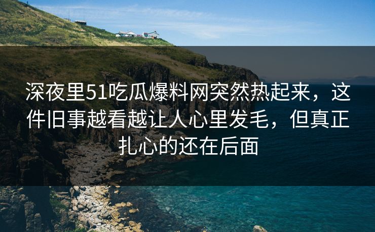 深夜里51吃瓜爆料网突然热起来，这件旧事越看越让人心里发毛，但真正扎心的还在后面