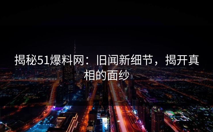 揭秘51爆料网:旧闻新细节,揭开真相的面纱