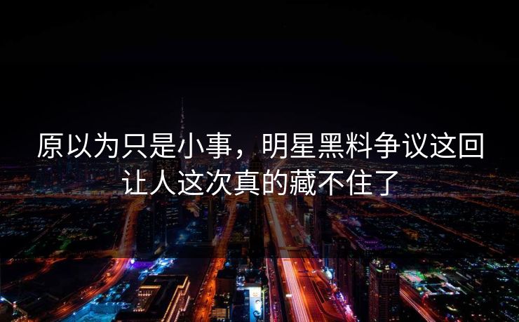 原以为只是小事，明星黑料争议这回让人这次真的藏不住了