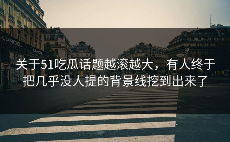 关于51吃瓜话题越滚越大，有人终于把几乎没人提的背景线挖到出来了