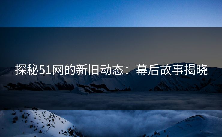 探秘51网的新旧动态：幕后故事揭晓